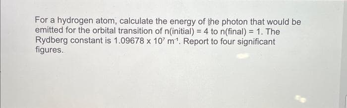For a hydrogen atom, calculate the energy of the photon that would be
emitted for the orbital transition of n(initial) = 4 to n(final) = 1. The
Rydberg constant is 1.09678 x 10' m¹. Report to four significant
figures.