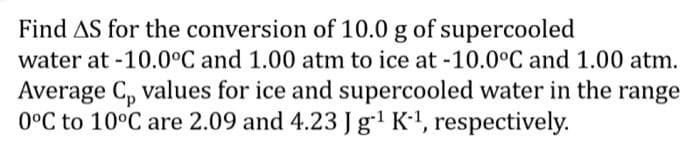 Find AS for the conversion of 10.0 g of supercooled
water at -10.0°C and 1.00 atm to ice at -10.0°C and 1.00 atm.
Average C₂ values for ice and supercooled water in the range
0°C to 10°C are 2.09 and 4.23 J g-¹ K-¹, respectively.