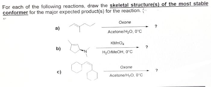 For each of the following reactions, draw the skeletal structure(s) of the most stable
conformer for the major expected product(s) for the reaction. (-
a)
b)
c)
Oxone
Acetone/H₂O, 0°C
KMnO4
H₂O/MeOH, 0°C
Oxone
Acetone/H₂O, 0°C
?