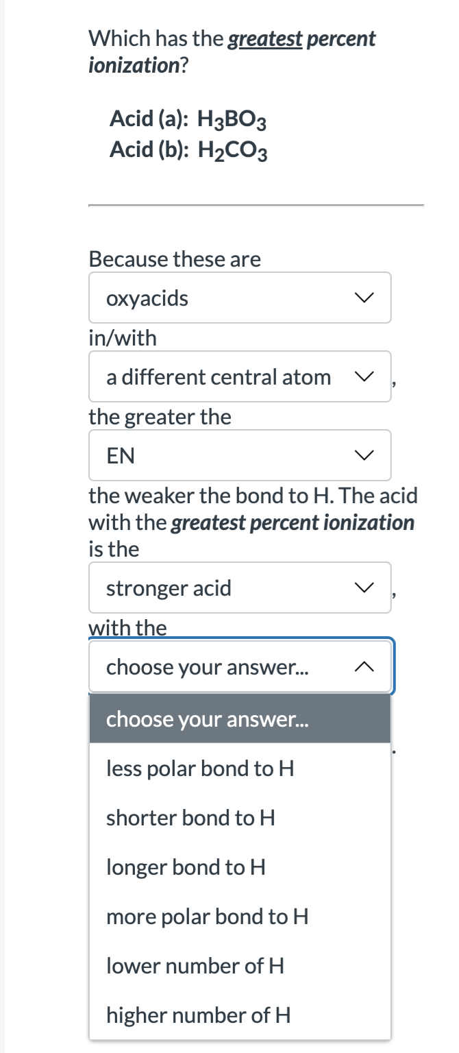 Which has the greatest percent
ionization?
Acid (a): H3BO3
Acid (b): H₂CO3
Because these are
oxyacids
in/with
a different central atom
the greater the
EN
the weaker the bond to H. The acid
with the greatest percent ionization
is the
stronger acid
with the
choose your answer...
choose your answer...
less polar bond to H
shorter bond to H
longer bond to H
more polar bond to H
lower number of H
higher number of H