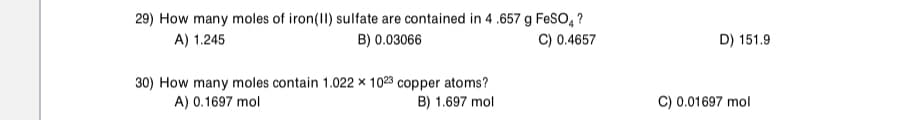 29) How many moles of iron(II) sulfate are contained in 4 .657 g FESO, ?
A) 1.245
B) 0.03066
C) 0.4657
D) 151.9
30) How many moles contain 1.022 × 1023 copper atoms?
A) 0.1697 mol
B) 1.697 mol
C) 0.01697 mol
