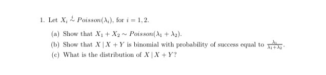 1. Let X, 2 Poisson(A,), for i = 1,2.
(a) Show that X1 + Xy~ Poisson(A + A2).
(b) Show that X| X + Y is binomial with probability of success equal to
(c) What is the distribution of X | X +Y?
