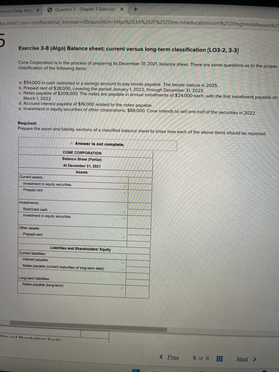 onnect Deep Inte X
ex.html?_con=con&external_browser=0&launch Url=https%253A%252F%252Flms.mheducation.com%252Fmghmiddleware%2
Exercise 3-8 (Algo) Balance sheet; current versus long-term classification [LO3-2, 3-3]
Cone Corporation is in the process of preparing its December 31, 2021, balance sheet. There are some questions as to the proper
classification of the following items:
a. $54,000 in cash restricted in a savings account to pay bonds payable. The bonds mature in 2025.
b. Prepaid rent of $28,000, covering the period January 1, 2022, through December 31, 2023.
c. Notes payable of $208,000. The notes are payable in annual installments of $24,000 each, with the first installment payable on
March 1, 2022.
Question 5 Chapter 3 Exercises X
d. Accrued interest payable of $16,000 related to the notes payable.
e. Investment in equity securities of other corporations, $88,000. Cone intends to sell one-half of the securities in 2022.
Required:
Prepare the asset and liability sections of a classified balance sheet to show how each of the above items should be reported.
Investments:
Current assets:
Investment in equity securities
Prepaid rent
Other assets:
Prepaid rent
Restricted cash
Investment in equity securities
Current liabilities:
x Answer is not complete.
CONE CORPORATION
Balance Sheet (Partial)
At December 31, 2021
Assets
Long-term liabilities:
+
Liabilities and Shareholders' Equity
Interest payable
Notes payable (current maturities of long-term debt)
Notes payable (long-term)
itine and Shareholdere Fanitu
▬▬▬
< Prev
5 of 8
⠀
Next >