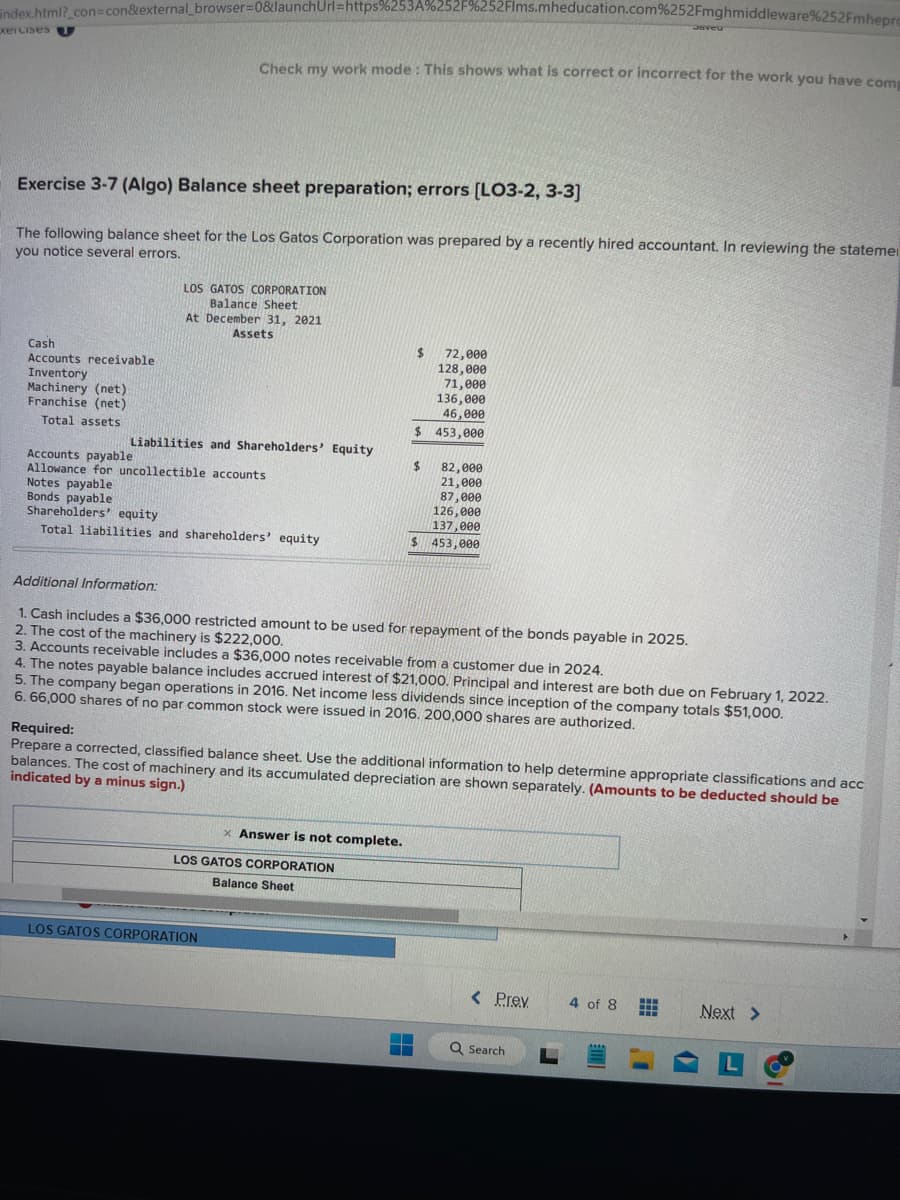 index.html?_con=con&external_browser=0&launchUrl=https%253A%252F%252Flms.mheducation.com%252Fmghmiddleware %252Fmhepre
xercises
Cash
Accounts receivable.
Inventory
Machinery (net)
Franchise (net)
Total assets
Exercise 3-7 (Algo) Balance sheet preparation; errors [LO3-2, 3-3]
The following balance sheet for the Los Gatos Corporation was prepared by a recently hired accountant. In reviewing the stateme
you notice several errors.
Notes payable
Bonds payable
Check my work mode: This shows what is correct or incorrect for the work you have comp
LOS GATOS CORPORATION
Balance Sheet
At December 31, 2021
Assets
Liabilities and Shareholders' Equity
Accounts payable
Allowance for uncollectible accounts
Shareholders' equity
Total liabilities and shareholders' equity
72,000
128,000
71,000
136,000
46,000
$ 453,000
LOS GATOS CORPORATION
$
Additional Information:
1. Cash includes a $36,000 restricted amount to be used for repayment of the bonds payable in 2025.
2. The cost of the machinery is $222,000.
3. Accounts receivable includes a $36,000 notes receivable from a customer due in 2024.
x Answer is not complete.
LOS GATOS CORPORATION
Balance Sheet
82,000
21,000
87,000
126,000
137,000
$ 453,000
$
4. The notes payable balance includes accrued interest of $21,000. Principal and interest are both due on February 1, 2022.
5. The company began operations in 2016. Net income less dividends since inception of the company totals $51,000.
6. 66,000 shares of no par common stock were issued in 2016. 200,000 shares are authorized.
Required:
Prepare a corrected, classified balance sheet. Use the additional information to help determine appropriate classifications and acc
balances. The cost of machinery and its accumulated depreciation are shown separately. (Amounts to be deducted should be
indicated by a minus sign.)
▬▬
Javeu
< Prev.
Q Search
4 of 8 #
Next >
L