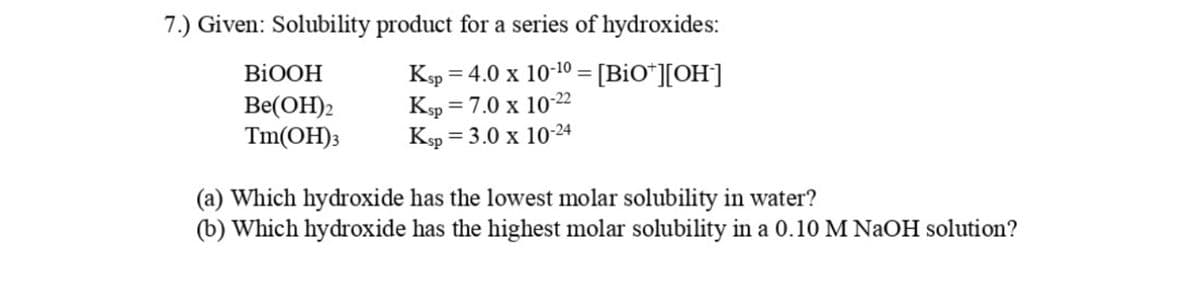 7.) Given: Solubility product for a series of hydroxides:
Ksp = 4.0 x 10-10 = [BiO*][OH']
Ksp = 7.0 x 10-22
Ksp = 3.0 x 10-24
BIOOH
Ве(ОН)2
Tm(OH);
(a) Which hydroxide has the lowest molar solubility in water?
(b) Which hydroxide has the highest molar solubility in a 0.10 M NaOH solution?
