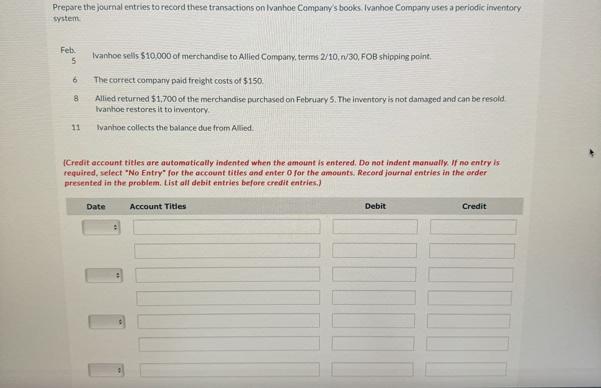 Prepare the journal entries to record these transactions on Ivanhoe Company's books. Ivanhoe Company uses a periodic inventory
system.
Feb.
5
Ivanhoe sells $10,000 of merchandise to Allied Company, terms 2/10, n/30, FOB shipping point.
6
The correct company paid freight costs of $150.
8
Allied returned $1,700 of the merchandise purchased on February 5. The inventory is not damaged and can be resold.
Ivanhoe restores it to inventory.
11
Ivanhoe collects the balance due from Allied.
(Credit account titles are automatically indented when the amount is entered. Do not indent manually. If no entry is
required, select "No Entry" for the account titles and enter 0 for the amounts. Record journal entries in the order
presented in the problem. List all debit entries before credit entries.)
Date
Account Titles
Debit
Credit