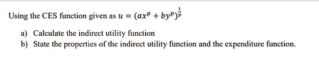 Using the CES function given as u =
(axP + by")b
a) Calculate the indirect utility function
b) State the properties of the indirect utility function and the expenditure function.
