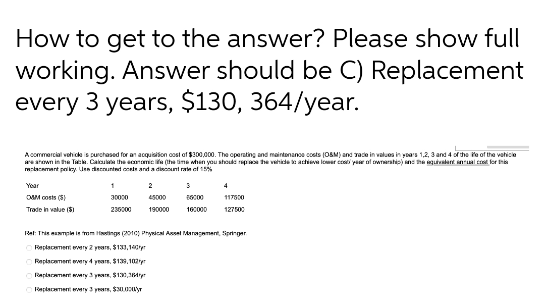 How to get to the answer? Please show full
working. Answer should be C) Replacement
every 3 years, $130, 364/year.
A commercial vehicle is purchased for an acquisition cost of $300,000. The operating and maintenance costs (O&M) and trade in values in years 1,2, 3 and 4 of the life of the vehicle
are shown in the Table. Calculate the economic life (the time when you should replace the vehicle to achieve lower cost/ year of ownership) and the equivalent annual cost for this
replacement policy. Use discounted costs and a discount rate of 15%
Year
1
3
4
O&M costs ($)
30000
45000
65000
117500
Trade in value ($)
235000
190000
160000
127500
Ref: This
mple is from
2010) Physical Asset Management, Springer
Replacement every 2 years, $133,140/yr
Replacement every 4 years, $139,102/yr
O Replacement every 3 years, $130,364/yr
Replacement every 3 years, $30,000/yr
