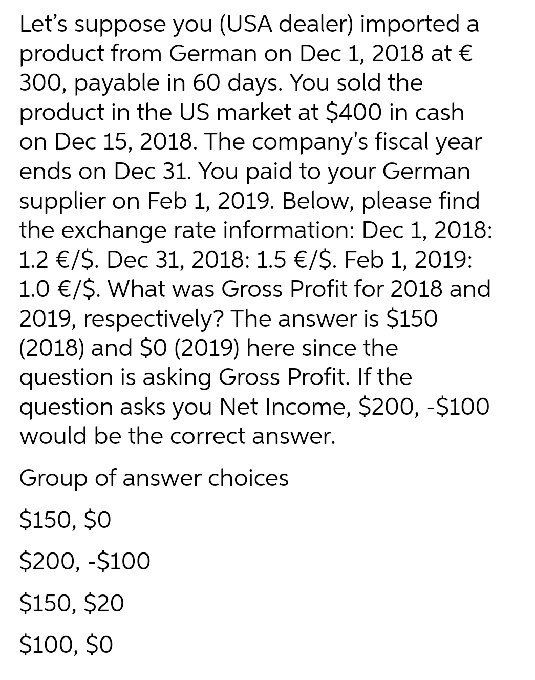 Let's suppose you (USA dealer) imported a
product from German on Dec 1, 2018 at €
300, payable in 60 days. You sold the
product in the US market at $400 in cash
on Dec 15, 2018. The company's fiscal year
ends on Dec 31. You paid to your German
supplier on Feb 1, 2019. Below, please find
the exchange rate information: Dec 1, 2018:
1.2 €/$. Dec 31, 2018: 1.5 €/$. Feb 1, 2019:
1.0 €/$. What was Gross Profit for 2018 and
2019, respectively? The answer is $150
(2018) and $O (2019) here since the
question is asking Gross Profit. If the
question asks you Net Income, $200, -$10O
would be the correct answer.
Group of answer choices
$150, $0
$200, -$100
$150, $20
$100, $O
