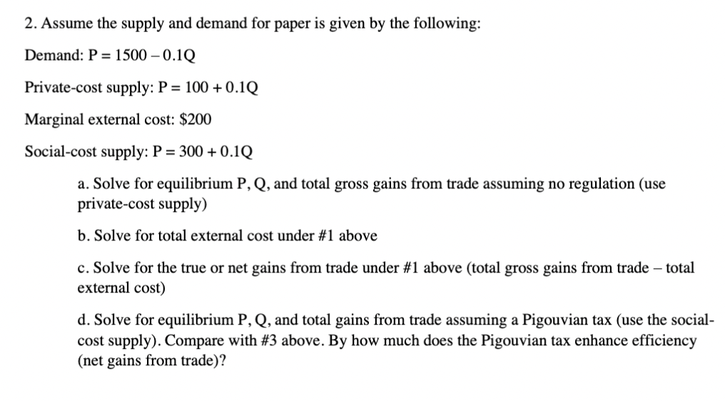 2. Assume the supply and demand for paper is given by the following:
Demand: P = 1500 – 0.1Q
Private-cost supply: P = 100 + 0.1Q
Marginal external cost: $200
Social-cost supply: P = 300 + 0.1Q
a. Solve for equilibrium P, Q, and total gross gains from trade assuming no regulation (use
private-cost supply)
b. Solve for total external cost under #1 above
c. Solve for the true or net gains from trade under #1 above (total gross gains from trade – total
external cost)
d. Solve for equilibrium P, Q, and total gains from trade assuming a Pigouvian tax (use the social-
cost supply). Compare with #3 above. By how much does the Pigouvian tax enhance efficiency
(net gains from trade)?
