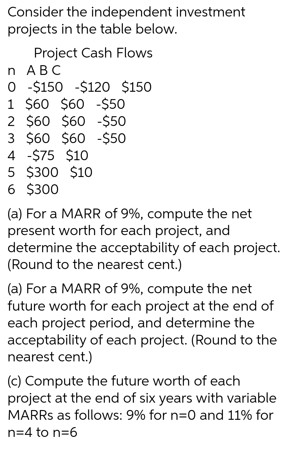 Consider the independent investment
projects in the table below.
Project Cash Flows
n АВС
O -$150 -$120 $150
1 $60 $60 -$50
2 $60 $60 -$50
3 $60 $60 -$50
4 -$75 $10
5 $300 $10
6 $300
(a) For a MARR of 9%, compute the net
present worth for each project, and
determine the acceptability of each project.
(Round to the nearest cent.)
(a) For a MARR of 9%, compute the net
future worth for each project at the end of
each project period, and determine the
acceptability of each project. (Round to the
nearest cent.)
(c) Compute the future worth of each
project at the end of six years with variable
MARRS as follows: 9% for n=0 and 11% for
n=4 to n=6
