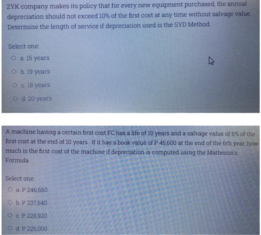 ZYK company makes its policy that for every new equipment purchased, the annual
depreciation should not exceed 10% of the first cost at any time without salvage value.
Determine the length of service if depreciation used is the SYD Method.
Select one:
O a. 15 years
O b. 19 years
о с 18 уears
Od 20 years
A machine having a certain first cost FC has a life of 10 years and a salvage value of 6% of the
first cost at the end of 10 years. If it has a book value of P 45,600 at the end of the 6th year, how
much is the first cost of the machine if depreciation is computed using the Matheson's
Formula.
Select one:
О a Р246,650
O b. P 237,540
Ос Р 228,920
OdP 225,000
