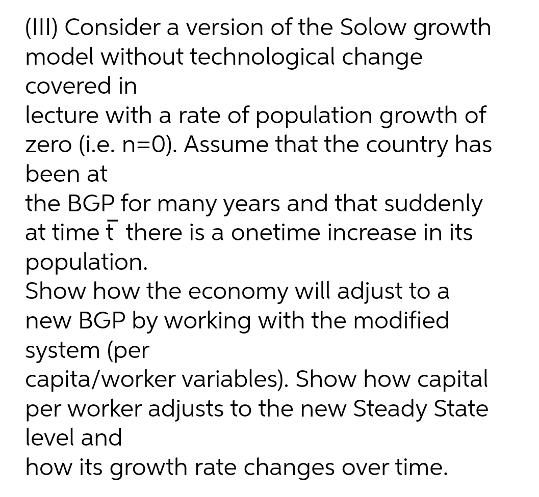 (III) Consider a version of the Solow growth
model without technological change
covered in
lecture with a rate of population growth of
zero (i.e. n=0). Assume that the country has
been at
the BGP for many years and that suddenly
at time t there is a onetime increase in its
population.
Show how the economy will adjust to a
new BGP by working with the modified
system (per
capita/worker variables). Show how capital
per worker adjusts to the new Steady State
level and
how its growth rate changes over time.
