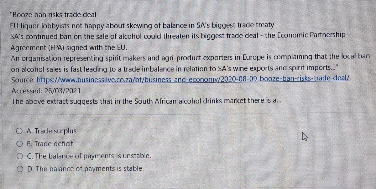 "Booze ban risks trade deal
EU liquor lobbyists not happy about skewing of balance in SA's biggest trade treaty
SA's continued ban on the sale of alcohol could threaten its biggest trade deal - the Economic Partnership
Agreement (EPA) signed with the EU.
An organisation representing spirit makers and agri-product exporters in Europe is complaining that the local ban
on alcohol sales is fast leading to a trade imbalance in relation to SA's wine exports and spirit imports..."
Source: https://www.businesslive.co.za/bt/business-and-economy/2020-08-09-booze-ban-risks-trade-deal/
Accessed: 26/03/2021
The above extract suggests that in the South African alcohol drinks market there is a...
O A. Trade surplus
O B. Trade deficit
O C. The balance of payments is unstable.
O D. The balance of payments is stable.
