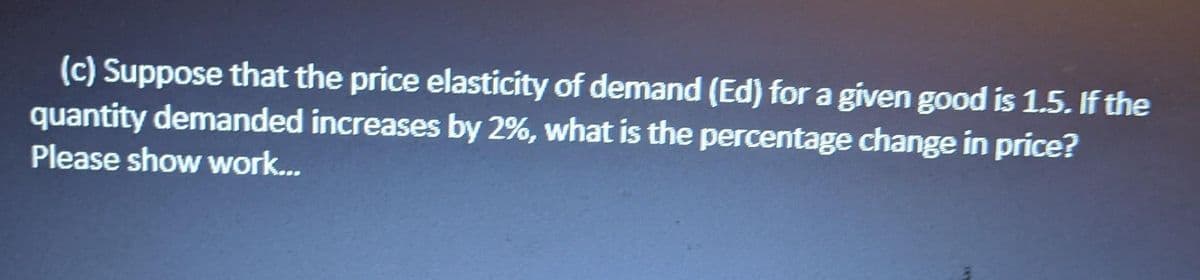(c) Suppose that the price elasticity of demand (Ed) for a given good is 1.5. If the
quantity demanded increases by 2%, what is the percentage change in price?
Please show work...
