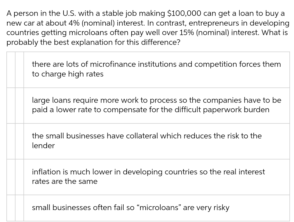 A person in the U.S. with a stable job making $100,000 can get a loan to buy a
new car at about 4% (nominal) interest. In contrast, entrepreneurs in developing
countries getting microloans often pay well over 15% (nominal) interest. What is
probably the best explanation for this difference?
there are lots of microfinance institutions and competition forces them
to charge high rates
large loans require more work to process so the companies have to be
paid a lower rate to compensate for the difficult paperwork burden
the small businesses have collateral which reduces the risk to the
lender
inflation is much lower in developing countries so the real interest
rates are the same
small businesses often fail so “microloans" are very risky
