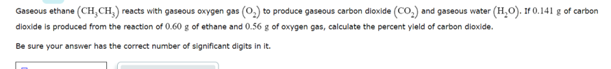 Gaseous ethane (CH,CH,) reacts with gaseous oxygen gas (0,) to produce gaseous carbon dioxide (CO,) and gaseous water (H,O). If 0.141 g of carbon
dioxide is produced from the reaction of 0.60 g of ethane and 0.56 g of oxygen gas, calculate the percent yield of carbon dioxide.
Be sure your answer has the correct number of significant digits in it.
