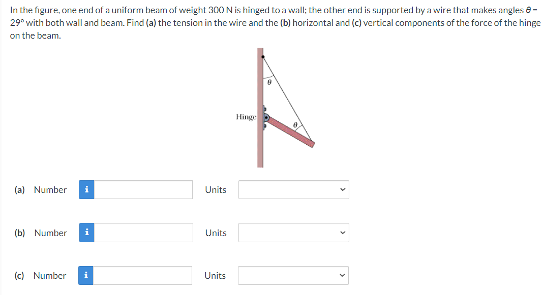 In the figure, one end of a uniform beam of weight 300 N is hinged to a wall; the other end is supported by a wire that makes angles e =
29° with both wall and beam. Find (a) the tension in the wire and the (b) horizontal and (c) vertical components of the force of the hinge
on the beam.
Hinge
(a) Number
i
Units
(b) Number
i
Units
(c) Number
i
Units
>
