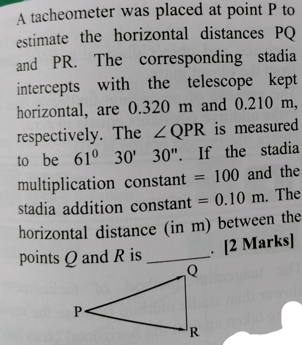 A tacheometer was placed at point P to
estimate the horizontal distances PQ
and PR. The corresponding stadia
intercepts with the telescope kept
horizontal, are 0.320 m and 0.210 m,
respectively. The ZQPR is measured
to be 61° 30' 30". If the stadia
multiplication constant =
100 and the
%3D
stadia addition constant =
0.10 m. The
horizontal distance (in m) between the
points Q and R is
[2 Marks]
P
R.
