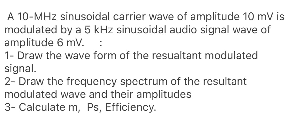 A 10-MHz sinusoidal carrier wave of amplitude 10 mV is
modulated by a 5 kHz sinusoidal audio signal wave of
amplitude 6 mV.
1- Draw the wave form of the resualtant modulated
:
signal.
2- Draw the frequency spectrum of the resultant
modulated wave and their amplitudes
3- Calculate m, Ps, Efficiency.
