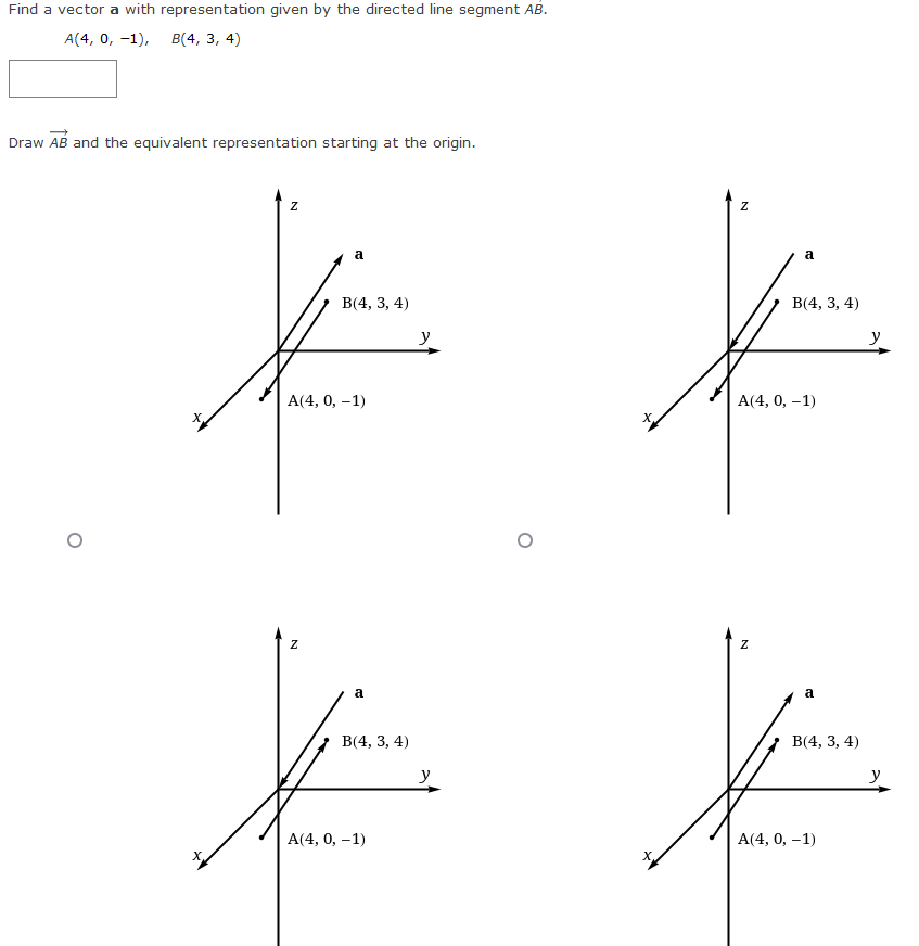 Find a vector a with representation given by the directed line segment AB.
A(4, 0, -1), B(4, 3, 4)
Draw AB and the equivalent representation starting at the origin.
Z
a
Z
B(4, 3, 4)
A(4, 0, -1)
a
B(4, 3, 4)
A(4, 0, -1)
y
y
N
a
N
B(4, 3, 4)
A(4, 0, -1)
a
B(4, 3, 4)
A(4, 0, -1)
y
y
