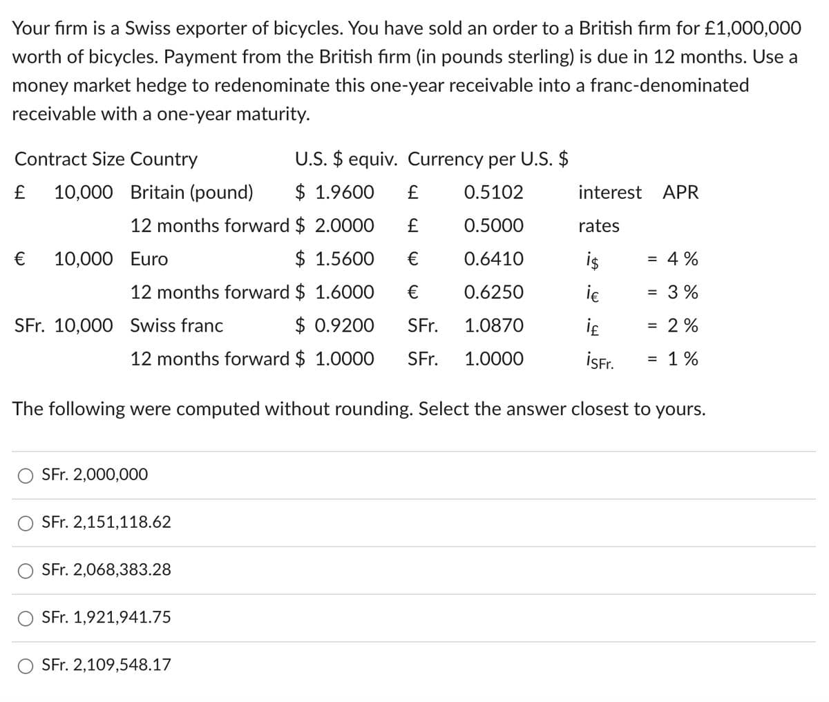 Your firm is a Swiss exporter of bicycles. You have sold an order to a British firm for £1,000,000
worth of bicycles. Payment from the British firm (in pounds sterling) is due in 12 months. Use a
money market hedge to redenominate this one-year receivable into a franc-denominated
receivable with a one-year maturity.
U.S. $ equiv. Currency per U.S. $
Contract Size Country
£
10,000 Britain (pound)
$ 1.9600
£
0.5102
interest APR
12 months forward $ 2.0000 £
0.5000
rates
€
10,000 Euro
$ 1.5600
€
0.6410
i$
= 4%
12 months forward $ 1.6000
€
0.6250
i€
= 3%
SFr. 10,000 Swiss franc
$ 0.9200
SFr.
1.0870
i₤
= 2%
12 months forward $ 1.0000 SFr.
1.0000
isFr.
= 1%
The following were computed without rounding. Select the answer closest to yours.
SFr. 2,000,000
SFr. 2,151,118.62
SFr. 2,068,383.28
SFr. 1,921,941.75
SFr. 2,109,548.17