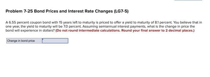 Problem 7-25 Bond Prices and Interest Rate Changes (LG7-5)
A 6.55 percent coupon bond with 15 years left to maturity is priced to offer a yield to maturity of 8.1 percent. You believe that in
one year, the yield to maturity will be 7.0 percent. Assuming semiannual interest payments, what is the change in price the
bond will experience in dollars? (Do not round intermediate calculations. Round your final answer to 2 decimal places.)
Change in bond price
