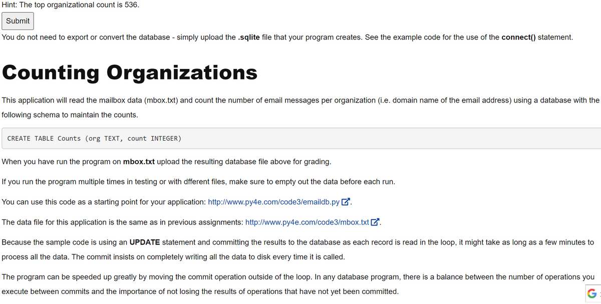 Hint: The top organizational count is 536.
Submit
You do not need to export or convert the database - simply upload the .sqlite file that your program creates. See the example code for the use of the connect() statement.
Counting Organizations
This application will read the mailbox data (mbox.txt) and count the number of email messages per organization (i.e. domain name of the email address) using a database with the
following schema to maintain the counts.
CREATE TABLE Counts (org TEXT, count INTEGER)
When you have run the program on mbox.txt upload the resulting database file above for grading.
If you run the program multiple times in testing or with dfferent files, make sure to empty out the data before each run.
You can use this code as a starting point for your application: http://www.py4e.com/code3/emaildb.pyZ.
The data file for this application is the same as in previous assignments: http://www.py4e.com/code3/mbox.txt Z.
Because the sample code is using an UPDATE statement and committing the results to the database as each record is read in the loop, it might take as long as a few minutes to
process all the data. The commit insists on completely writing all the data to disk every time it is called.
The program can be speeded up greatly by moving the commit operation outside of the loop. In any database program, there is a balance between the number of operations you
execute between commits and the importance of not losing the results of operations that have not yet been committed.
