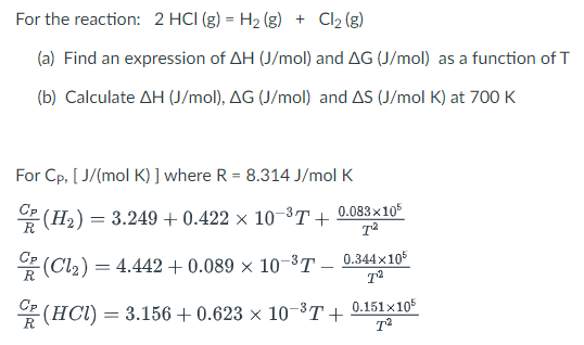 For the reaction: 2 HCI (g) = H₂(g) + Cl₂ (g)
(a) Find an expression of AH (J/mol) and AG (J/mol) as a function of T
(b) Calculate AH (J/mol), AG (J/mol) and AS (J/mol K) at 700 K
For Cp, [J/(mol K) ] where R = 8.314 J/mol K
(H₂) = 3.249+0.422 × 10-³T- +
-(Cl₂)=
0.083x105
T²
0.344×105
T²
= 4.442 + 0.089 × 10-3T
(HCI) = 3.156 +0.623 × 10-³T+
0.151x105
7²