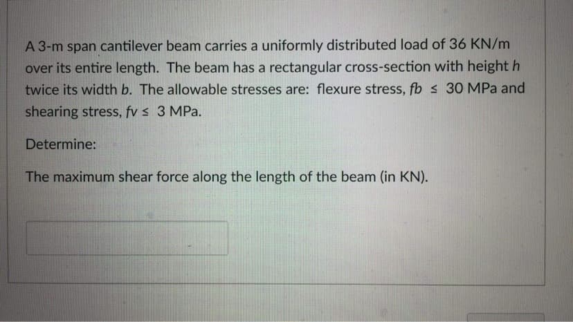 A 3-m span cantilever beam carries a uniformly distributed load of 36 KN/m
over its entire length. The beam has a rectangular cross-section with height h
twice its width b. The allowable stresses are: flexure stress, fb ≤ 30 MPa and
shearing stress, fv ≤ 3 MPa.
Determine:
The maximum shear force along the length of the beam (in KN).