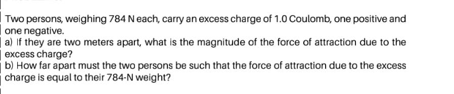 Two persons, weighing 784 Neach, carry an excess charge of 1.0 Coulomb, one positive and
one negative.
a) If they are two meters apart, what is the magnitude of the force of attraction due to the
excess charge?
b) How far apart must the two persons be such that the force of attraction due to the excess
charge is equal to their 784-N weight?

