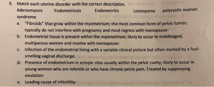 9. Match each uterine disorder with the correct description.
aloodsma
Adenomyosis
Endometriosis
Endometritis
Leiomyoma
polycystic ovarian
lumica A
syndrome
bould to r
a. "Fibroids" that grow within the myometrium; the most common form of pelvic tumor;
typically do not interfere with pregnancy and most regress with menopause:
b. Endometrial tissue is present within the myometrium; likely to occur in middleaged,
multiparous women and resolve with menopause:
c.
Infection of the endometrial lining with a variable clinical picture but often marked by a foul-
smelling vaginal discharge: baltimage set to
viovel nolinot leader
d.
Presence of endometrium in ectopic sites usually within the pelvic cavity; likely to occur in
young women who are infertile or who have chronic pelvic pain. Treated by suppressing
ovulation:
e. Leading cause of infertility:
giriano scudo of besig is uimybibigg