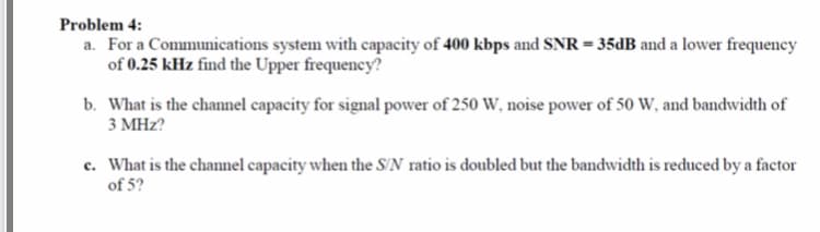 Problem 4:
a. For a Communications system with capacity of 400 kbps and SNR = 35DB and a lower frequency
of 0.25 kHz find the Upper frequency?
b. What is the channel capacity for signal power of 250 W, noise power of 50 W, and bandwidth of
3 MHz?
c. What is the channel capacity when the S'N ratio is doubled but the bandwidth is reduced by a factor
of 5?
