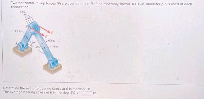 Two horizontal 7.5-kip forces (P) are applied to pin B of the assembly shown. A 0.8-in. diameter pin is used at each
connection.
0.5 in.
18 in
P
0.5 in.
18 in.
C
Determine the average bearing stress at Bin member BC
The average bearing stress at B in member BC is
ksi.