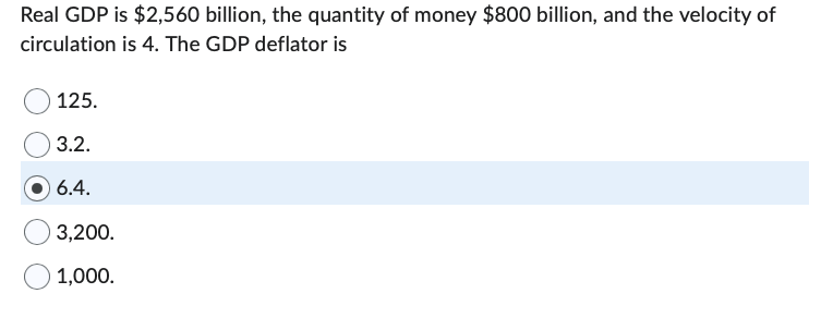 Real GDP is $2,560 billion, the quantity of money $800 billion, and the velocity of
circulation
is 4. The GDP deflator is
125.
3.2.
6.4.
3,200.
1,000.