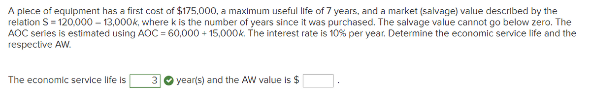 A piece of equipment has a first cost of $175,000, a maximum useful life of 7 years, and a market (salvage) value described by the
relation S = 120,000 - 13,000k, where k is the number of years since it was purchased. The salvage value cannot go below zero. The
AOC series is estimated using AOC = 60,000+ 15,000k. The interest rate is 10% per year. Determine the economic service life and the
respective AW.
The economic service life is
3 year(s) and the AW value is $