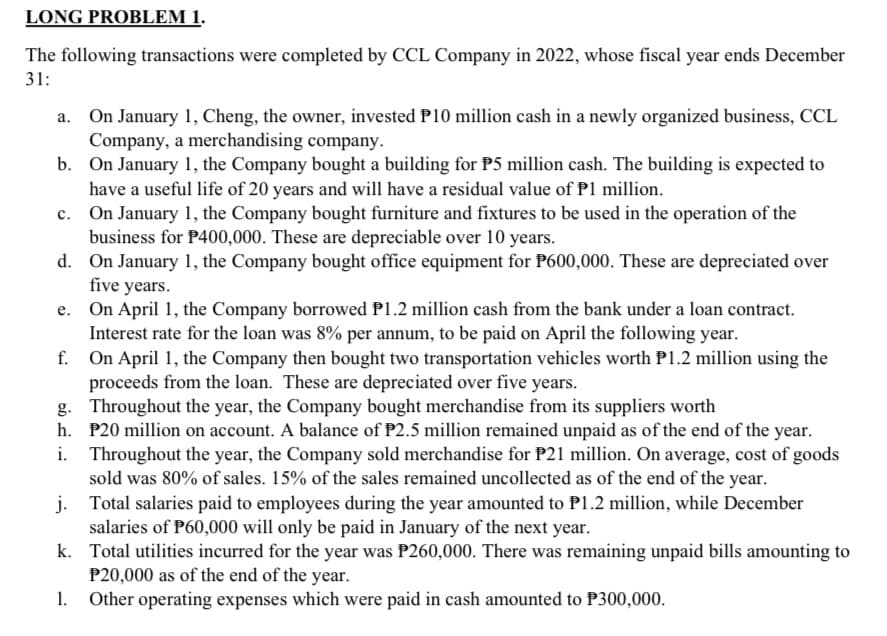 LONG PROBLEM 1.
The following transactions were completed by CCL Company in 2022, whose fiscal year ends December
31:
a. On January 1, Cheng, the owner, invested P10 million cash in a newly organized business, CCL
Company, a merchandising company.
b. On January 1, the Company bought a building for P5 million cash. The building is expected to
have a useful life of 20 years and will have a residual value of P1 million.
c. On January 1, the Company bought furniture and fixtures to be used in the operation of the
business for P400,000. These are depreciable over 10 years.
d. On January 1, the Company bought office equipment for P600,000. These are depreciated over
five years.
e. On April 1, the Company borrowed P1.2 million cash from the bank under a loan contract.
Interest rate for the loan was 8% per annum, to be paid on April the following year.
f. On April 1, the Company then bought two transportation vehicles worth P1.2 million using the
proceeds from the loan. These are depreciated over five years.
g. Throughout the year, the Company bought merchandise from its suppliers worth
h. P20 million on account. A balance of P2.5 million remained unpaid as of the end of the year.
Throughout the year, the Company sold merchandise for P21 million. On average, cost of goods
sold was 80% of sales. 15% of the sales remained uncollected as of the end of the year.
j.
Total salaries paid to employees during the year amounted to P1.2 million, while December
salaries of P60,000 will only be paid in January of the next year.
k. Total utilities incurred for the year was P260,000. There was remaining unpaid bills amounting to
P20,000 as of the end of the year.
Other operating expenses which were paid in cash amounted to P300,000.
1.
