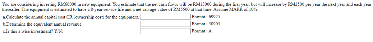 You are considering investing RM66000 in new equipment. You estimate that the net cash flows will be RM13000 during the first year, but will increase by RM2500 per year the next year and each year
thereafter. The equipment is estimated to have a 8-year service life and a net salvage value of RM5500 at that time. Assume MARR of 10%.
a.Calculate the annual capital cost CR (ownership cost) for the equipment.
Format: 69925
b.Determine the equivalent annual revenue.
Format: 50905
c.Is this a wise investment? Y/N.
Format : A