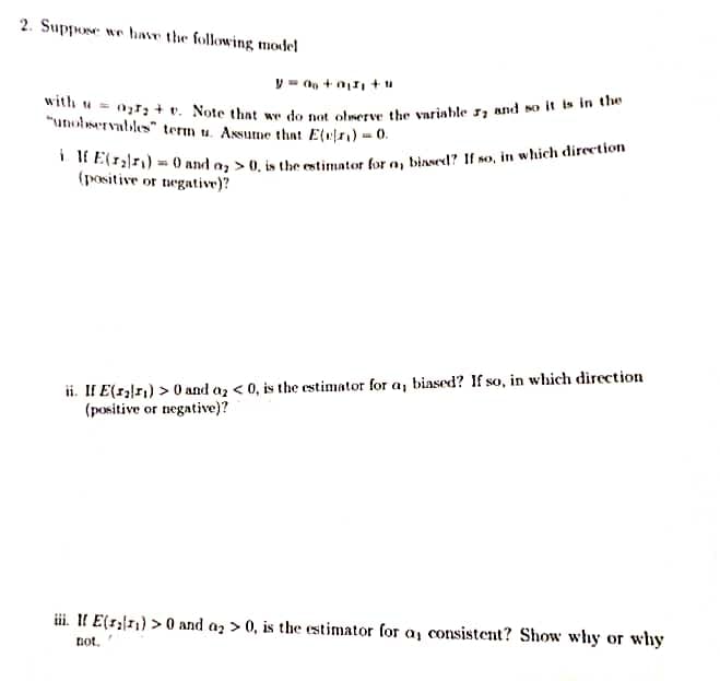 2. Suppose we have the following model
y = 0 + 0 +u
with = 0; +. Note that we do not observe the variable , and so it is in the
"unobservables" term u. Assume that E(₁) = 0.
if E(r₂r₁)= 0 and a > 0, is the estimator for a, biased? If so, in which direction
(positive or negative)?
ii. If E(1₂₁) > 0 and a₂ <0, is the estimator for a, biased? If so, in which direction
(positive or negative)?
iii. If E(1) >0 and a>0, is the estimator for a, consistent? Show why or why
not,