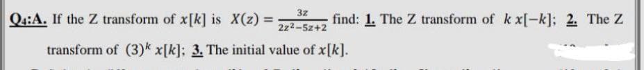 3z
2z²-5z+2
transform of (3) x[k]; 3. The initial value of x[k].
Q4:A. If the Z transform of x[k] is X(z) =
find: 1. The Z transform of k x[-k]; 2. The Z
