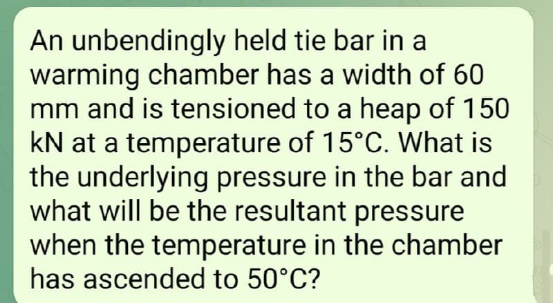 An unbendingly held tie bar in a
warming chamber has a width of 60
mm and is tensioned to a heap of 150
kN at a temperature of 15°C. What is
the underlying pressure in the bar and
what will be the resultant pressure
when the temperature in the chamber
has ascended to 50°C?
