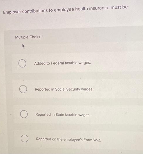 Employer contributions to employee health insurance must be:
Multiple Choice
O
O
Added to Federal taxable wages.
Reported in Social Security wages.
Reported in State taxable wages.
Reported on the employee's Form W-2.