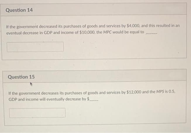 Question 14
If the government decreased its purchases of goods and services by $4,000, and this resulted in an
eventual decrease in GDP and income of $10,000, the MPC would be equal to
Question 15
If the government decreases its purchases of goods and services by $12,000 and the MPS is 0.5,
GDP and income will eventually decrease by $