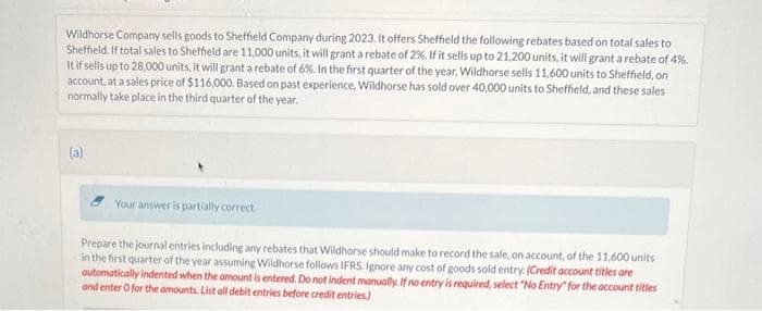 Wildhorse Company sells goods to Sheffield Company during 2023. It offers Sheffield the following rebates based on total sales to
Sheffield. If total sales to Sheffield are 11,000 units, it will grant a rebate of 2%. If it sells up to 21,200 units, it will grant a rebate of 4%.
It if sells up to 28,000 units, it will grant a rebate of 6%. In the first quarter of the year, Wildhorse sells 11,600 units to Sheffield, on
account, at a sales price of $116,000. Based on past experience, Wildhorse has sold over 40,000 units to Sheffield, and these sales
normally take place in the third quarter of the year.
(a)
Your answer is partially correct.
Prepare the journal entries including any rebates that Wildhorse should make to record the sale, on account, of the 11,600 units
in the first quarter of the year assuming Wildhorse follows IFRS. Ignore any cost of goods sold entry. (Credit account titles are
automatically indented when the amount is entered. Do not indent manually. If no entry is required, select "No Entry for the account titles
and enter O for the amounts. List all debit entries before credit entries)