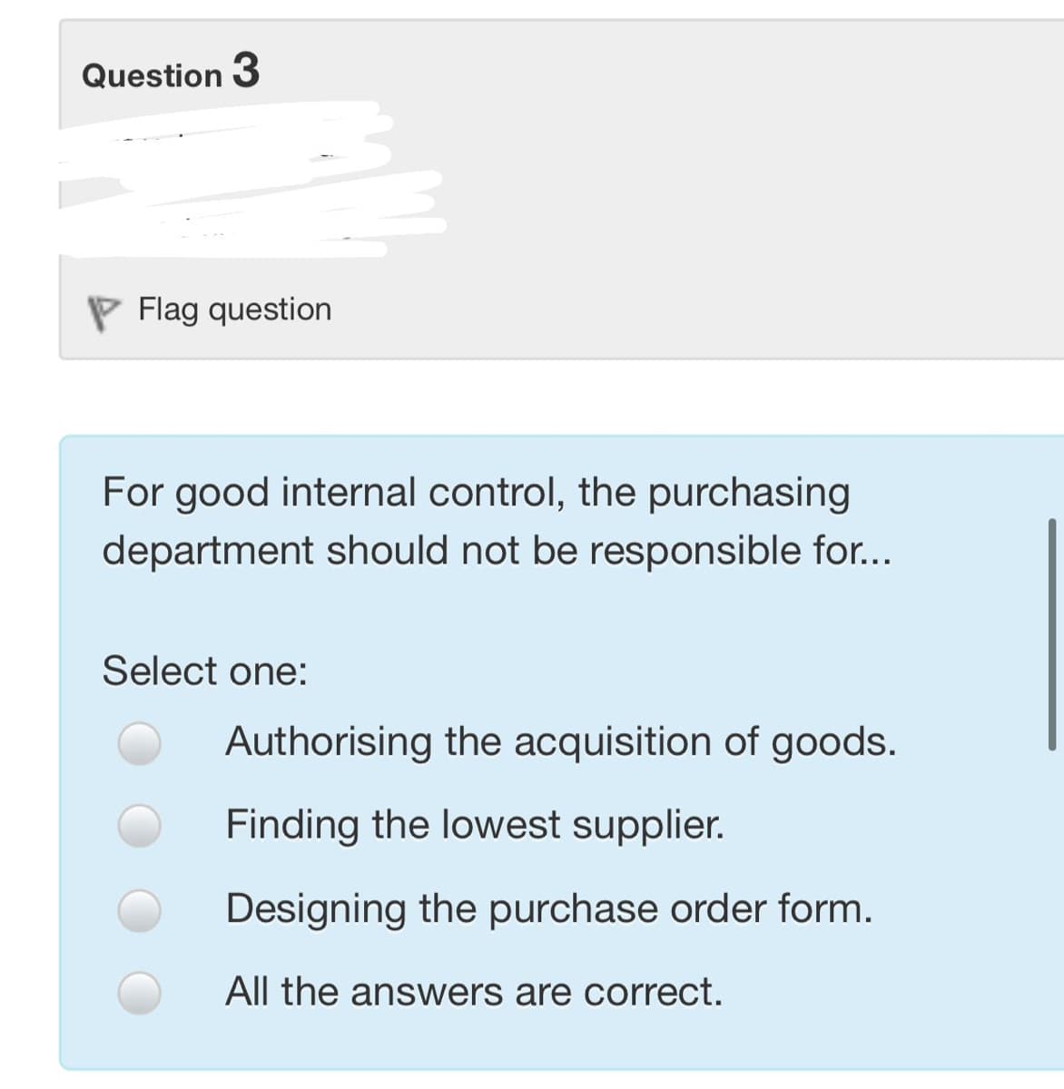 Question 3
P Flag question
For good internal control, the purchasing
department should not be responsible for...
Select one:
Authorising the acquisition of goods.
Finding the lowest supplier.
Designing the purchase order form.
All the answers are correct.
