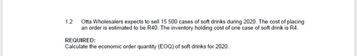 1.2
Otta Wholesalers expects to sell 15 500 cases of soft drinks during 2020. The cost of placing
an order is estimated to be R40. The inventory holding cost of one case of soft drink is R4.
REQUIRED:
Calculate the economic order quantity (EOQ) of soft drinks for 2020.
