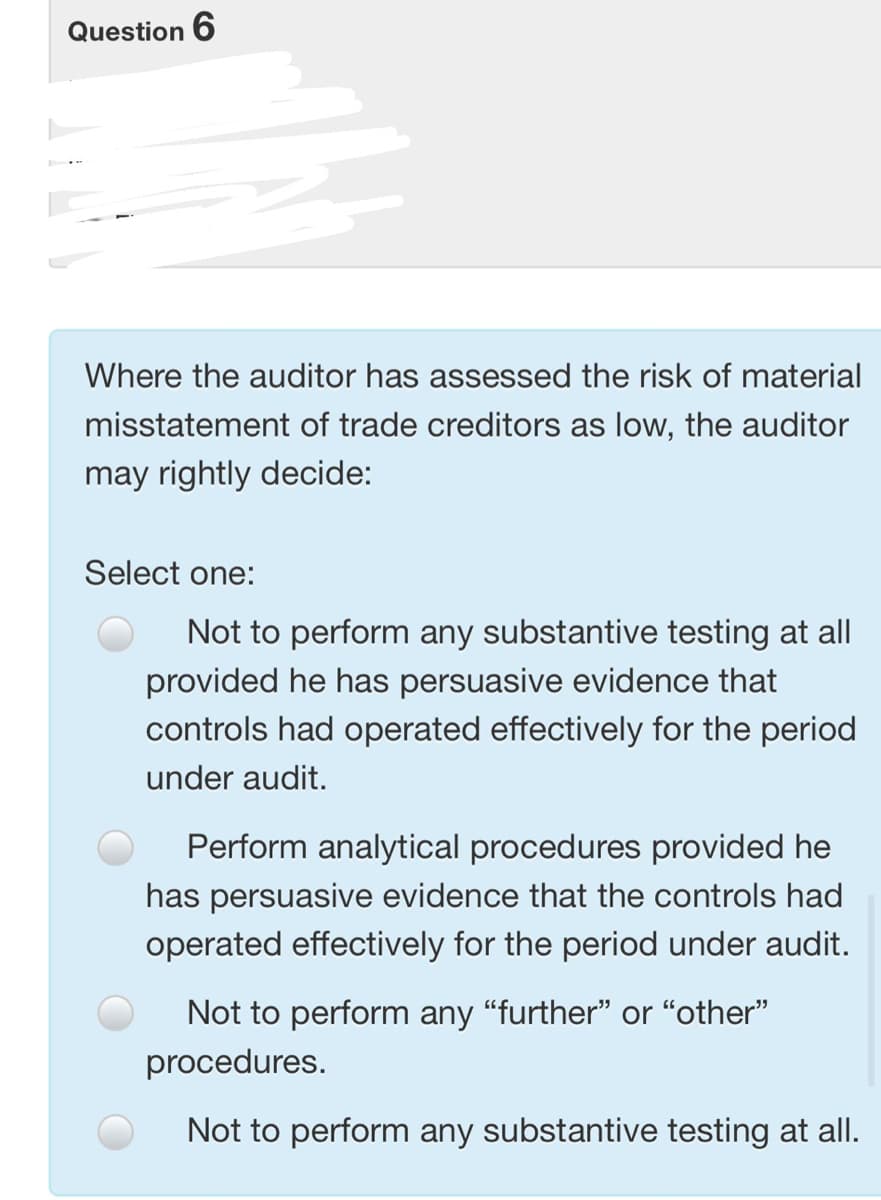 Question 6
Where the auditor has assessed the risk of material
misstatement of trade creditors as low, the auditor
may rightly decide:
Select one:
Not to perform any substantive testing at all
provided he has persuasive evidence that
controls had operated effectively for the period
under audit.
Perform analytical procedures provided he
has persuasive evidence that the controls had
operated effectively for the period under audit.
Not to perform any “further" or “other"
procedures.
Not to perform any substantive testing at all.
