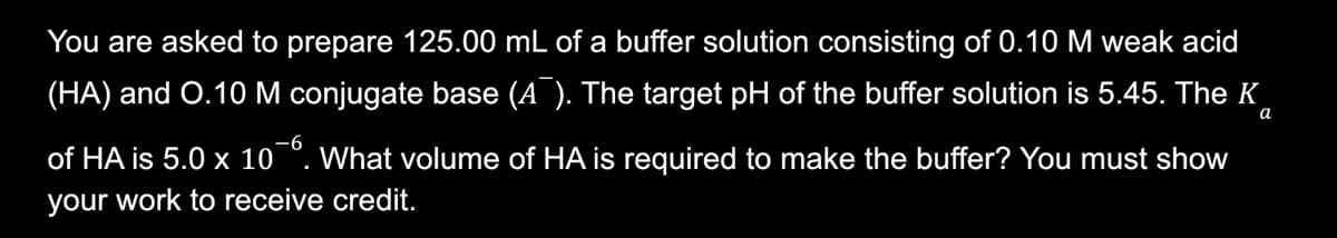 You are asked to prepare 125.00 mL of a buffer solution consisting of 0.10 M weak acid
(HA) and O.10 M conjugate base (A¯). The target pH of the buffer solution is 5.45. The K
a
of HA is 5.0 x 106. What volume of HA is required to make the buffer? You must show
your work to receive credit.