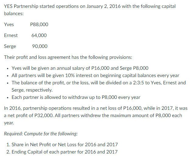 YES Partnership started operations on January 2, 2016 with the following capital
balances:
Yves
P88,000
Ernest
64,000
Serge
90,000
Their profit and loss agreement has the following provisions:
• Yves will be given an annual salary of P16,000 and Serge P8,000
• All partners will be given 10% interest on beginning capital balances every year
• The balance of the profit, or the loss, will be divided on a 2:3:5 to Yves, Ernest and
Serge, respectively.
• Each partner is allowed to withdraw up to P8,000 every year
In 2016, partnership operations resulted in a net loss of P16,000, while in 2017, it was
a net profit of P32,000. All partners withdrew the maximum amount of P8,000 each
year.
Required: Compute for the following:
1. Share in Net Profit or Net Loss for 2016 and 2017
2. Ending Capital of each partner for 2016 and 2017

