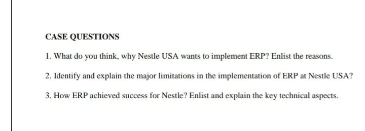 CASE QUESTIONS
1. What do you think, why Nestle USA wants to implement ERP? Enlist the reasons.
2. Identify and explain the major limitations in the implementation of ERP at Nestle USA?
3. How ERP achieved success for Nestle? Enlist and explain the key technical aspects.
